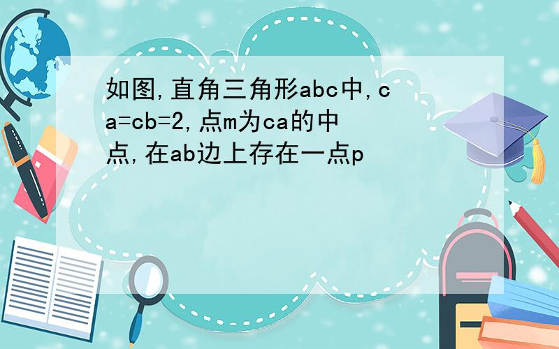 如图,直角三角形abc中,ca=cb=2,点m为ca的中点,在ab边上存在一点p