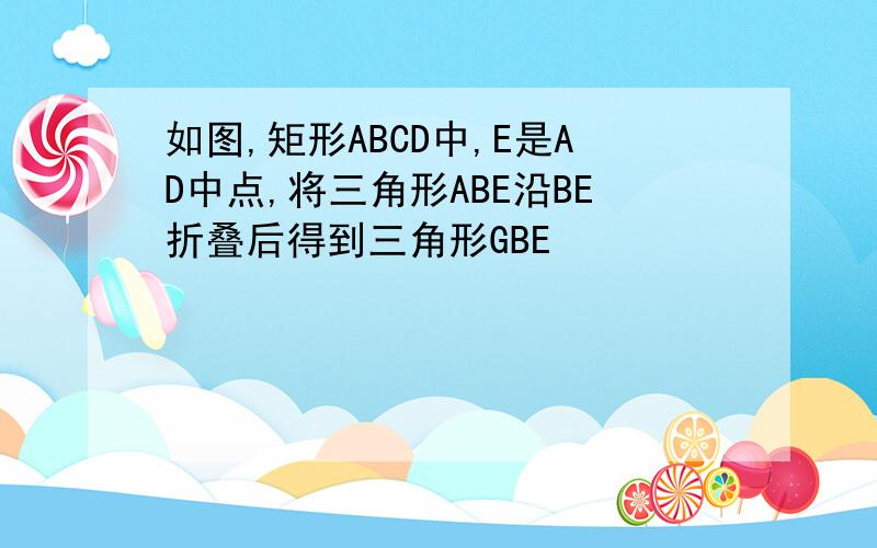 如图,矩形ABCD中,E是AD中点,将三角形ABE沿BE折叠后得到三角形GBE