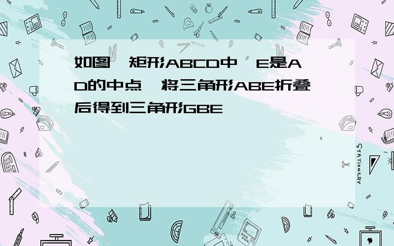 如图,矩形ABCD中,E是AD的中点,将三角形ABE折叠后得到三角形GBE