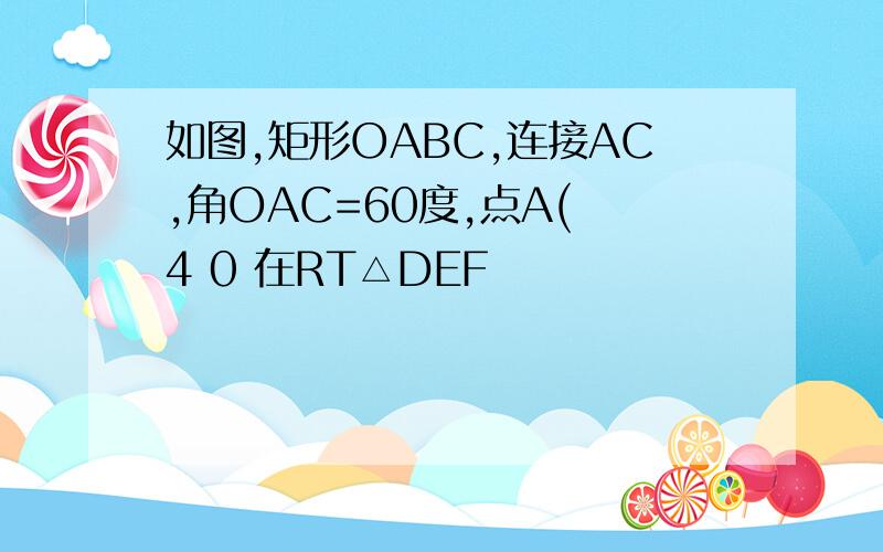 如图,矩形OABC,连接AC,角OAC=60度,点A( 4 0 在RT△DEF