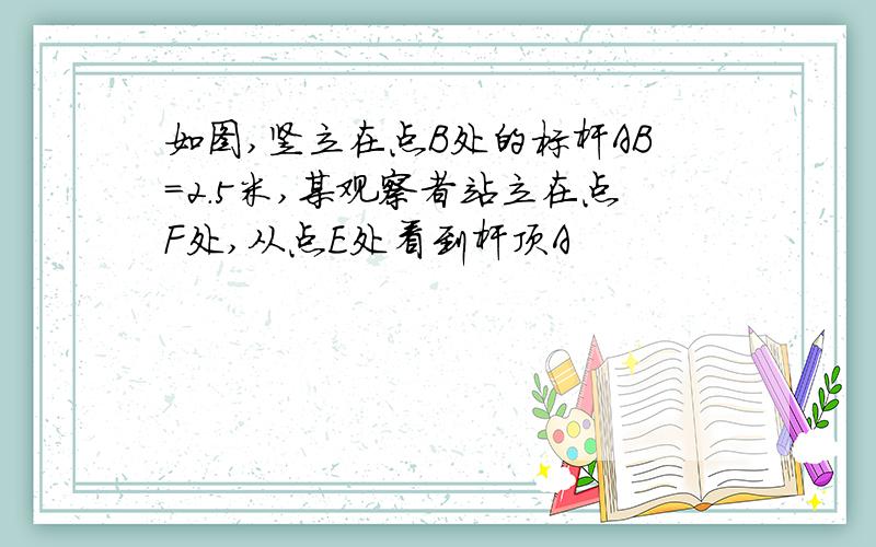 如图,竖立在点B处的标杆AB=2.5米,某观察者站立在点F处,从点E处看到杆顶A