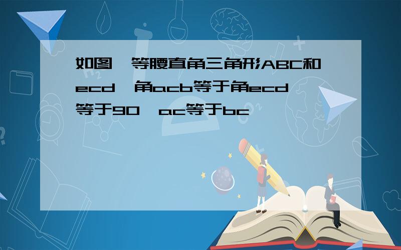 如图,等腰直角三角形ABC和ecd,角acb等于角ecd等于90°ac等于bc