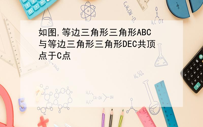 如图,等边三角形三角形ABC与等边三角形三角形DEC共顶点于C点