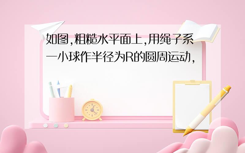 如图,粗糙水平面上,用绳子系一小球作半径为R的圆周运动,