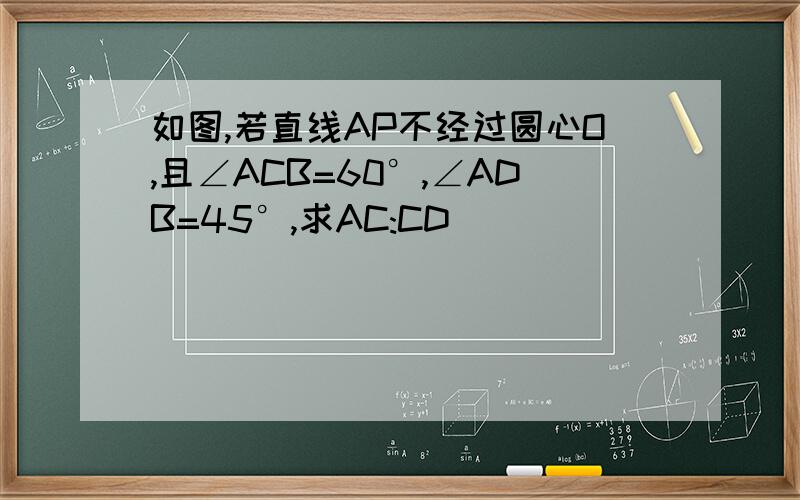 如图,若直线AP不经过圆心O,且∠ACB=60°,∠ADB=45°,求AC:CD