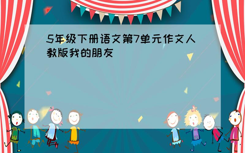 5年级下册语文第7单元作文人教版我的朋友