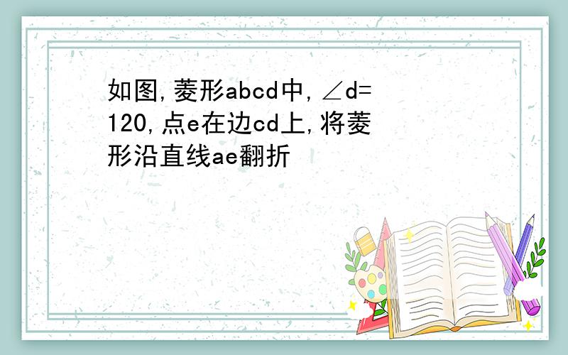 如图,菱形abcd中,∠d=120,点e在边cd上,将菱形沿直线ae翻折