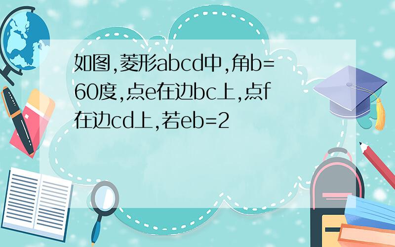 如图,菱形abcd中,角b=60度,点e在边bc上,点f在边cd上,若eb=2