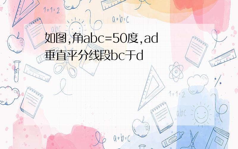 如图,角abc=50度,ad垂直平分线段bc于d