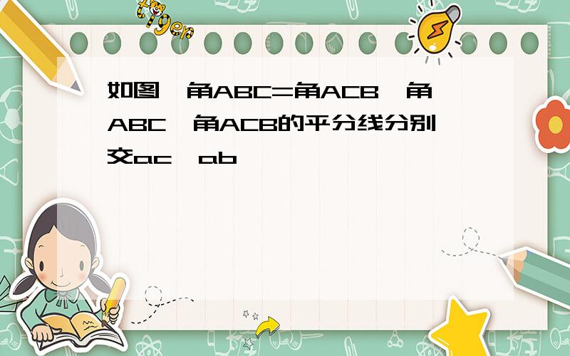 如图,角ABC=角ACB,角ABC,角ACB的平分线分别交ac,ab