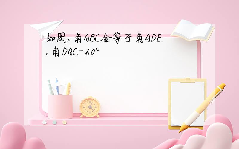 如图,角ABC全等于角ADE,角DAC=60°