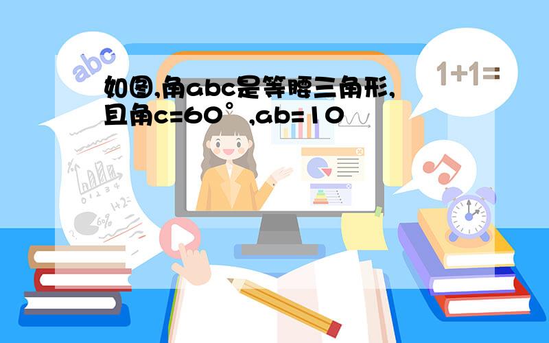 如图,角abc是等腰三角形,且角c=60°,ab=10