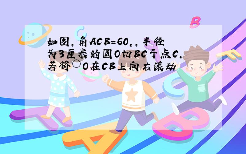 如图,角ACB=60°,半径为3厘米的圆O切BC于点C,若将○O在CB上向右滚动