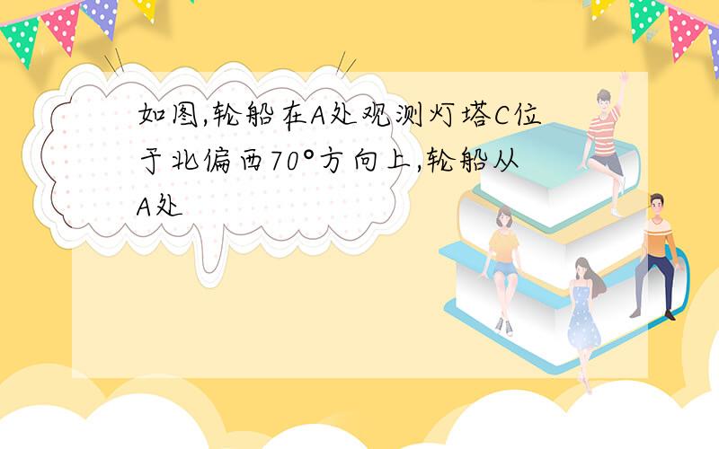 如图,轮船在A处观测灯塔C位于北偏西70°方向上,轮船从A处