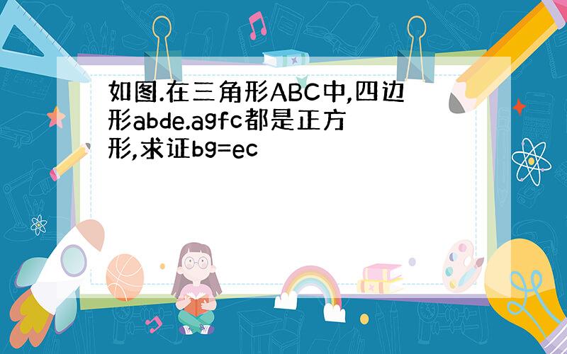 如图.在三角形ABC中,四边形abde.agfc都是正方形,求证bg=ec