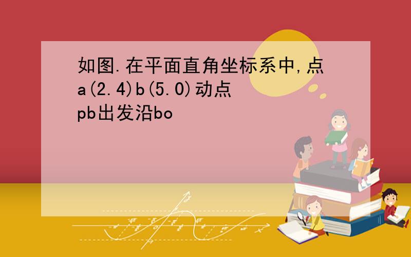 如图.在平面直角坐标系中,点a(2.4)b(5.0)动点pb出发沿bo