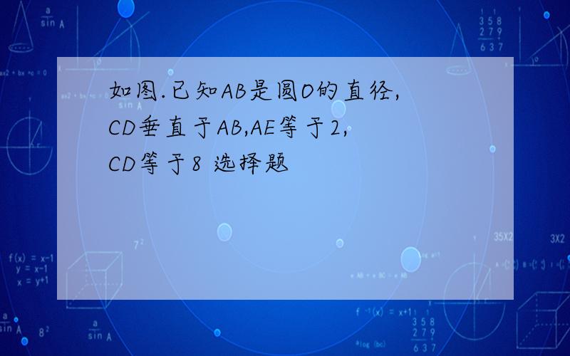 如图.已知AB是圆O的直径,CD垂直于AB,AE等于2,CD等于8 选择题