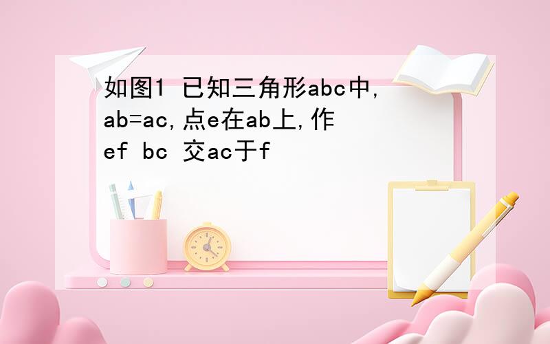 如图1 已知三角形abc中,ab=ac,点e在ab上,作ef bc 交ac于f