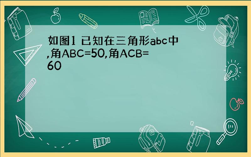 如图1 已知在三角形abc中,角ABC=50,角ACB=60