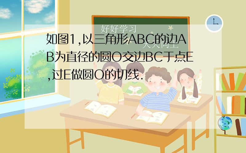 如图1,以三角形ABC的边AB为直径的圆O交边BC于点E,过E做圆O的切线.