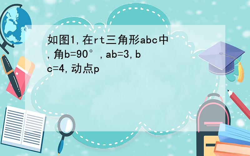 如图1,在rt三角形abc中,角b=90°,ab=3,bc=4,动点p