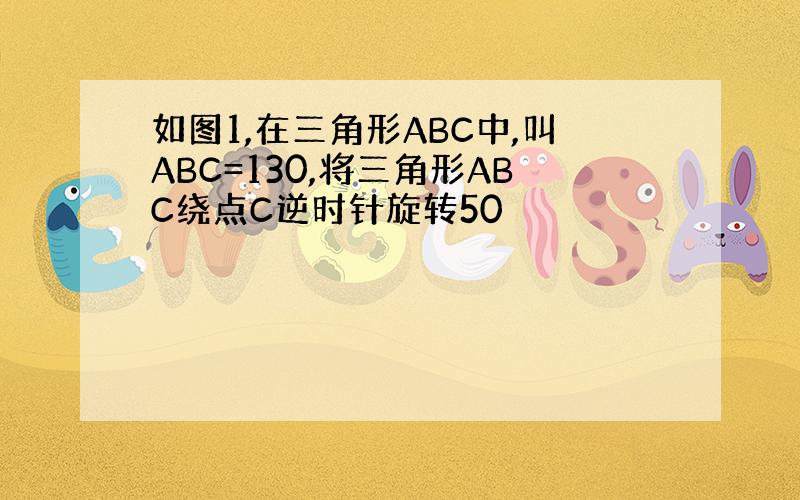 如图1,在三角形ABC中,叫ABC=130,将三角形ABC绕点C逆时针旋转50