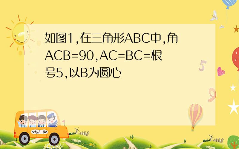 如图1,在三角形ABC中,角ACB=90,AC=BC=根号5,以B为圆心