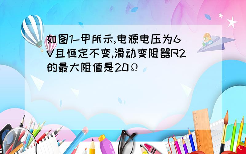 如图1-甲所示,电源电压为6V且恒定不变,滑动变阻器R2的最大阻值是20Ω