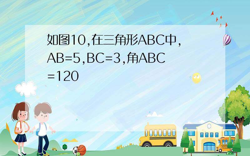 如图10,在三角形ABC中,AB=5,BC=3,角ABC=120