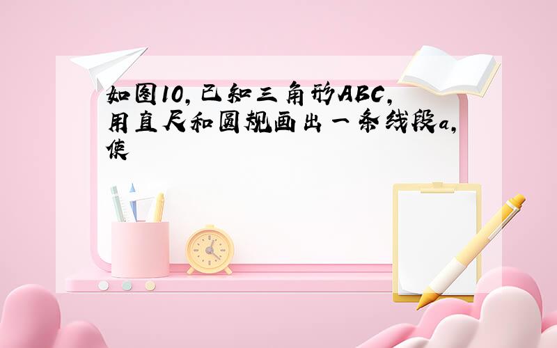 如图10,已知三角形ABC,用直尺和圆规画出一条线段a,使