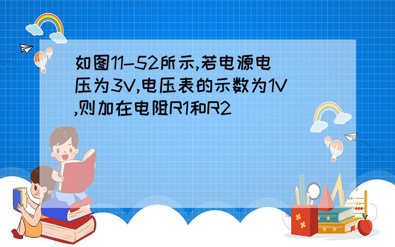 如图11-52所示,若电源电压为3V,电压表的示数为1V,则加在电阻R1和R2