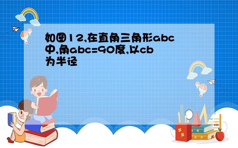 如图12,在直角三角形abc中,角abc=90度,以cb为半径