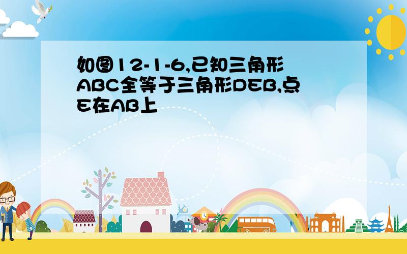 如图12-1-6,已知三角形ABC全等于三角形DEB,点E在AB上