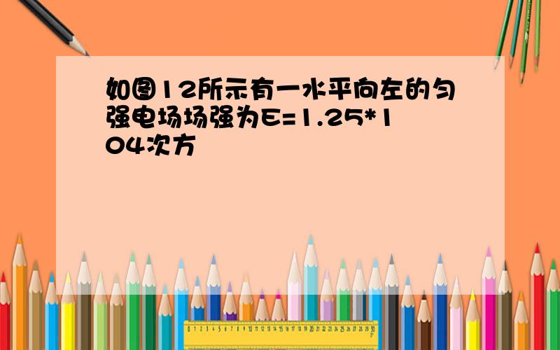 如图12所示有一水平向左的匀强电场场强为E=1.25*104次方