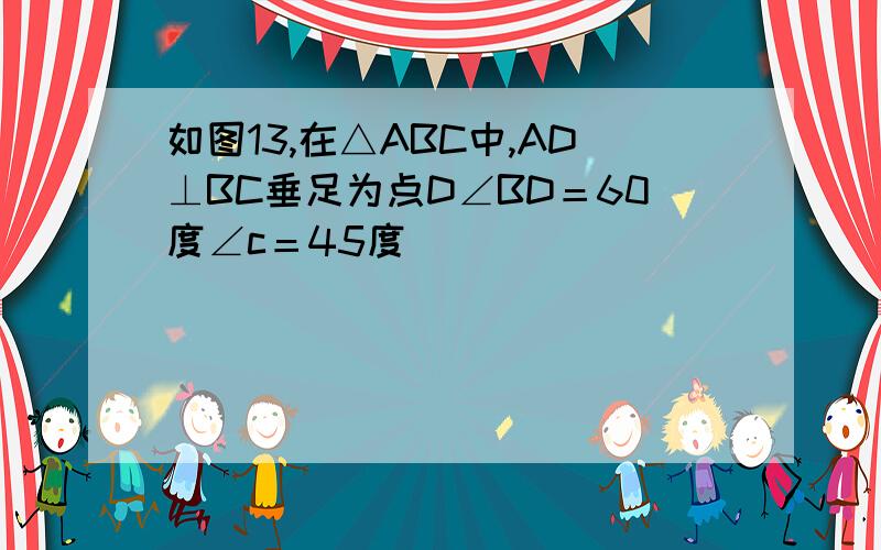 如图13,在△ABC中,AD⊥BC垂足为点D∠BD＝60度∠c＝45度