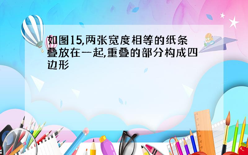 如图15,两张宽度相等的纸条叠放在一起,重叠的部分构成四边形