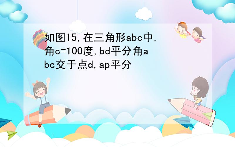 如图15,在三角形abc中,角c=100度,bd平分角abc交于点d,ap平分