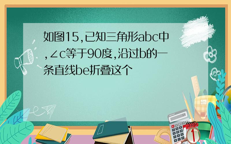 如图15,已知三角形abc中,∠c等于90度,沿过b的一条直线be折叠这个