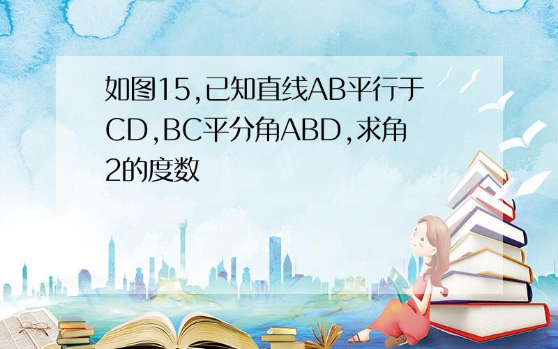 如图15,已知直线AB平行于CD,BC平分角ABD,求角2的度数