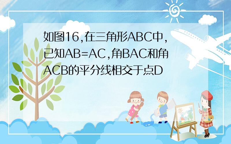 如图16,在三角形ABC中,已知AB=AC,角BAC和角ACB的平分线相交于点D