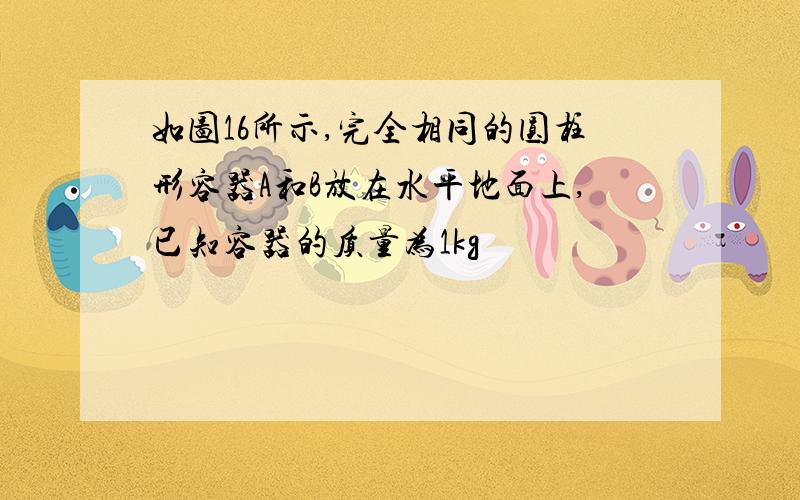 如图16所示,完全相同的圆柱形容器A和B放在水平地面上,已知容器的质量为1kg