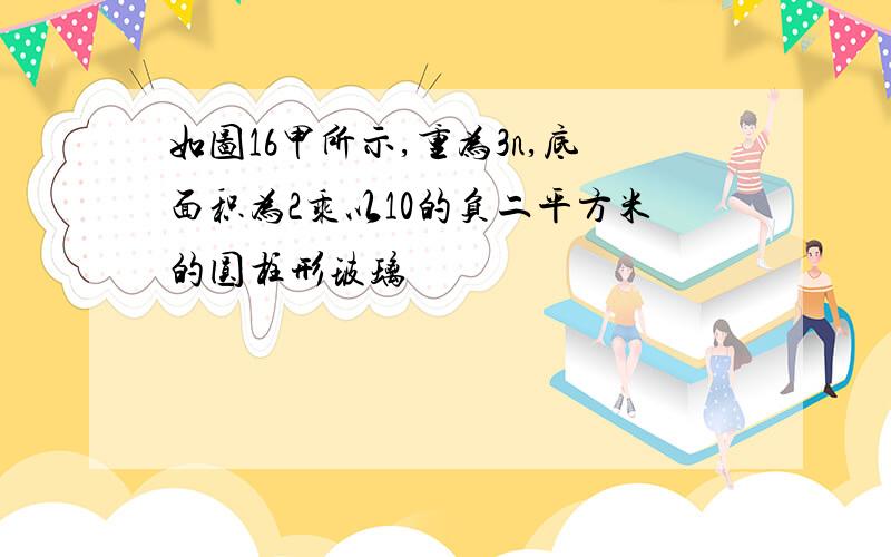 如图16甲所示,重为3n,底面积为2乘以10的负二平方米的圆柱形玻璃