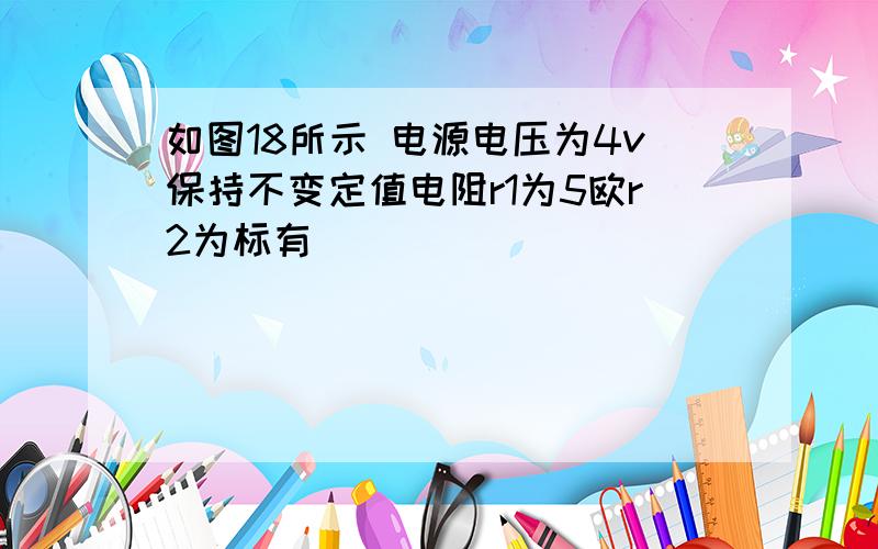 如图18所示 电源电压为4v保持不变定值电阻r1为5欧r2为标有