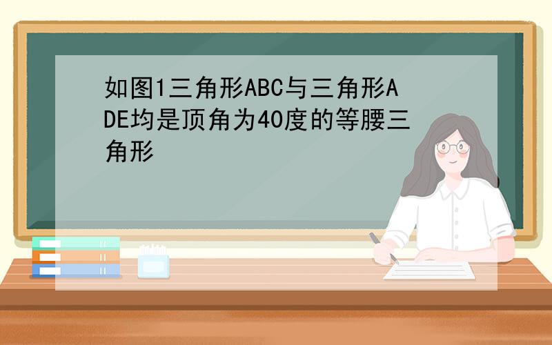 如图1三角形ABC与三角形ADE均是顶角为40度的等腰三角形