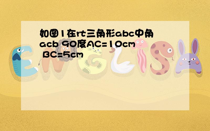 如图1在rt三角形abc中角acb 90度AC=10cm BC=5cm