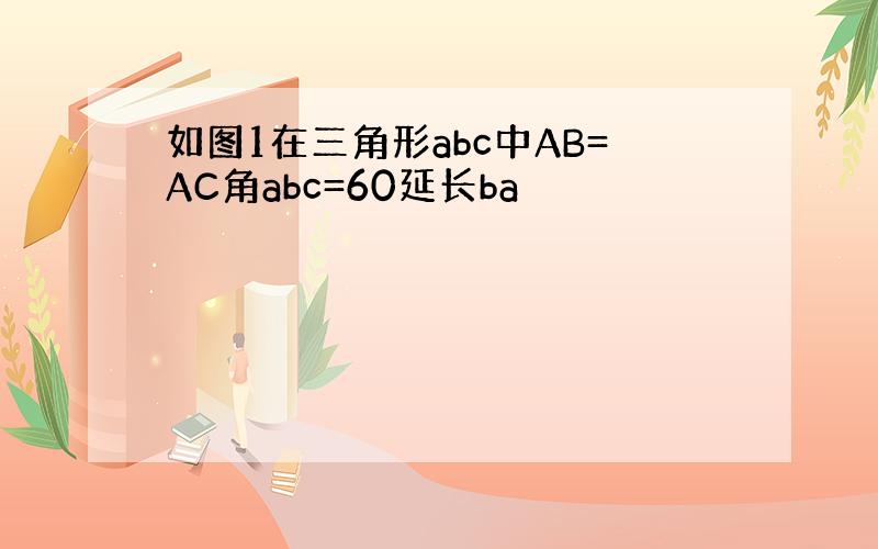 如图1在三角形abc中AB=AC角abc=60延长ba