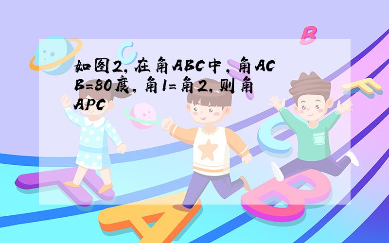 如图2,在角ABC中,角ACB=80度,角1=角2,则角APC