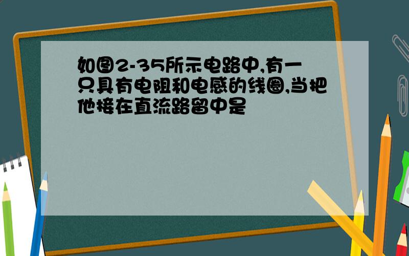 如图2-35所示电路中,有一只具有电阻和电感的线圈,当把他接在直流路留中是