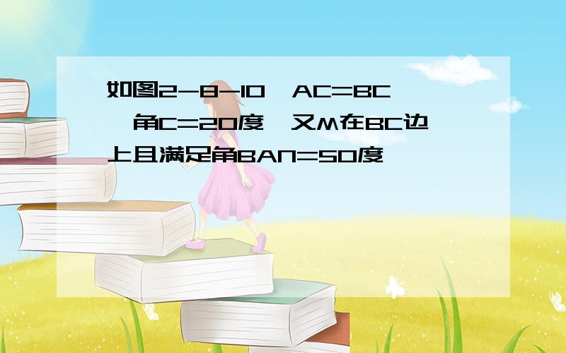 如图2-8-10,AC=BC,角C=20度,又M在BC边上且满足角BAN=50度