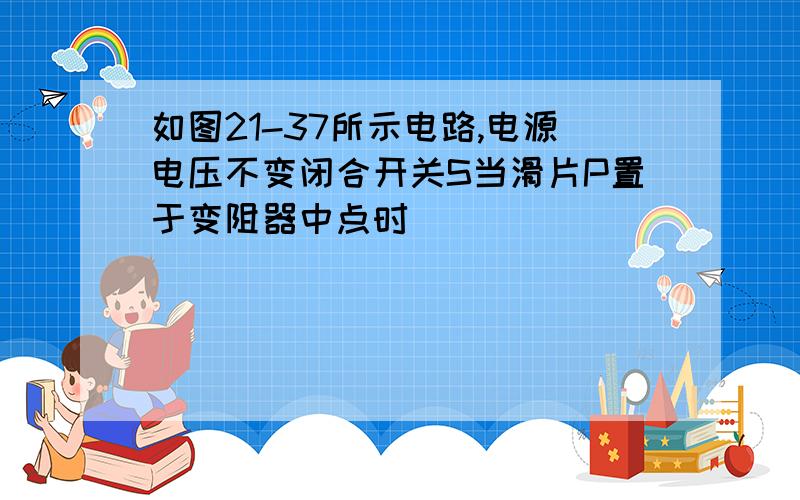 如图21-37所示电路,电源电压不变闭合开关S当滑片P置于变阻器中点时